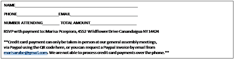 Text Box: NAME_________________________________________________________  PHONE____________________EMAIL_______________________________  NUMBER ATTENDING________ TOTAL AMOUNT______________________  RSVP with payment to: Marisa Przepiora, 4552 Wildflower Drive Canandaigua NY 14424    **Credit card payment can only be taken in person at our general assembly meetings,   via Paypal using the QR code here, or you can request a Paypal invoice by email from   marisarube@gmail.com. We are not able to process credit card payments over the phone.**    